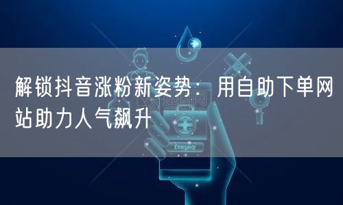 解锁抖音涨粉新姿势：用自助下单网站助力人气飙升