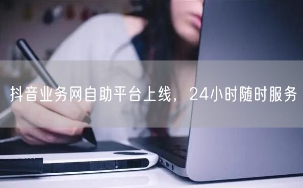 抖音业务网自助平台上线，24小时随时服务