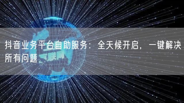 抖音业务平台自助服务：全天候开启，一键解决所有问题