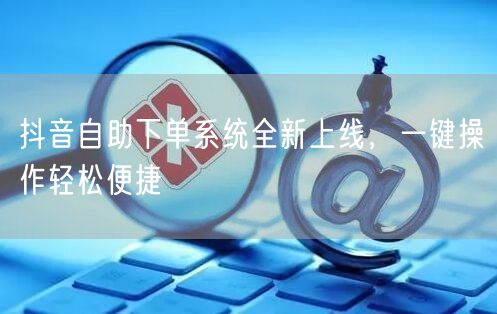 抖音自助下单系统全新上线，一键操作轻松便捷