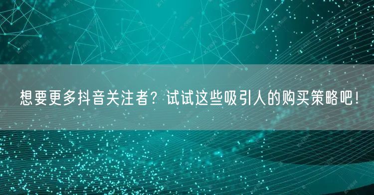想要更多抖音关注者？试试这些吸引人的购买策略吧！