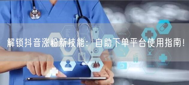解锁抖音涨粉新技能：自助下单平台使用指南！