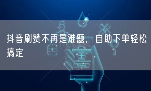 抖音刷赞不再是难题，自助下单轻松搞定