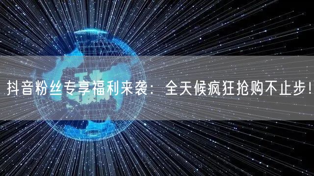 抖音粉丝专享福利来袭：全天候疯狂抢购不止步！